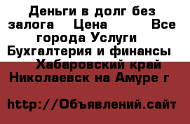 Деньги в долг без залога  › Цена ­ 100 - Все города Услуги » Бухгалтерия и финансы   . Хабаровский край,Николаевск-на-Амуре г.